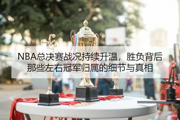 NBA总决赛战况持续升温，胜负背后那些左右冠军归属的细节与真相